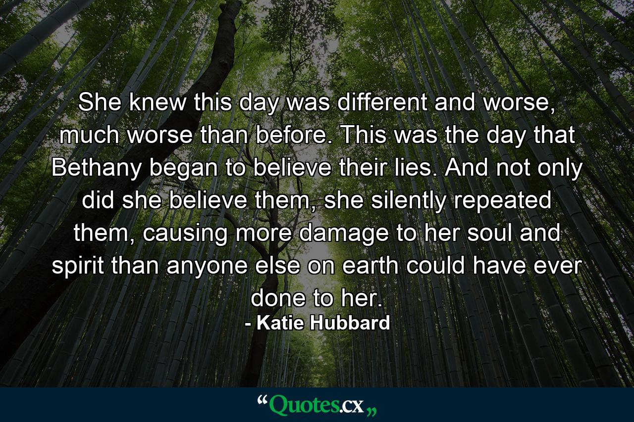 She knew this day was different and worse, much worse than before. This was the day that Bethany began to believe their lies. And not only did she believe them, she silently repeated them, causing more damage to her soul and spirit than anyone else on earth could have ever done to her. - Quote by Katie Hubbard