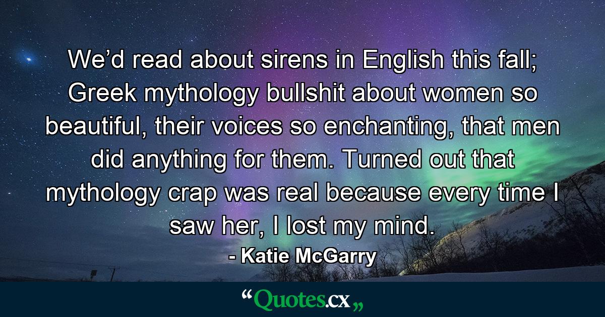 We’d read about sirens in English this fall; Greek mythology bullshit about women so beautiful, their voices so enchanting, that men did anything for them. Turned out that mythology crap was real because every time I saw her, I lost my mind. - Quote by Katie McGarry