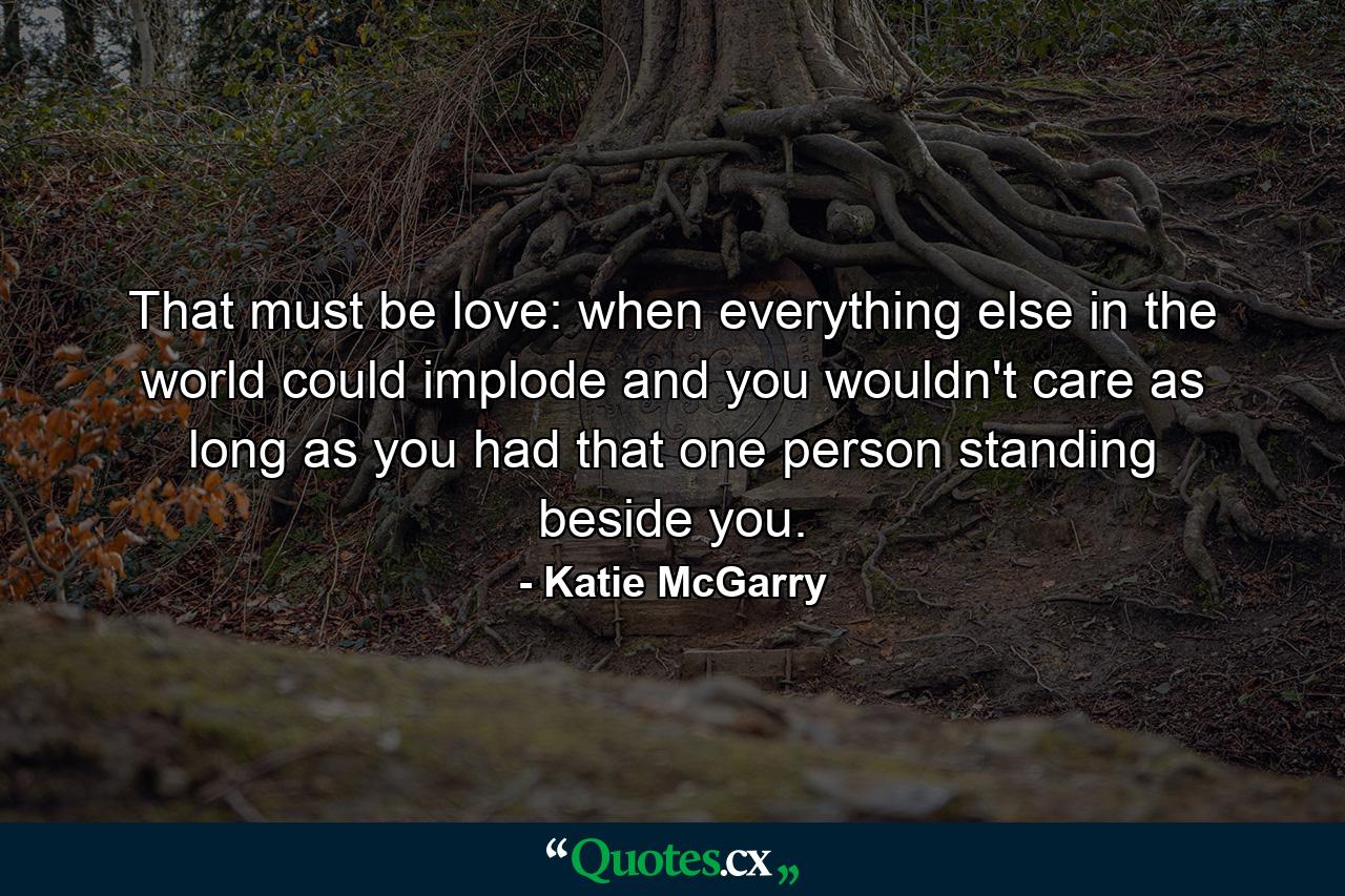 That must be love: when everything else in the world could implode and you wouldn't care as long as you had that one person standing beside you. - Quote by Katie McGarry