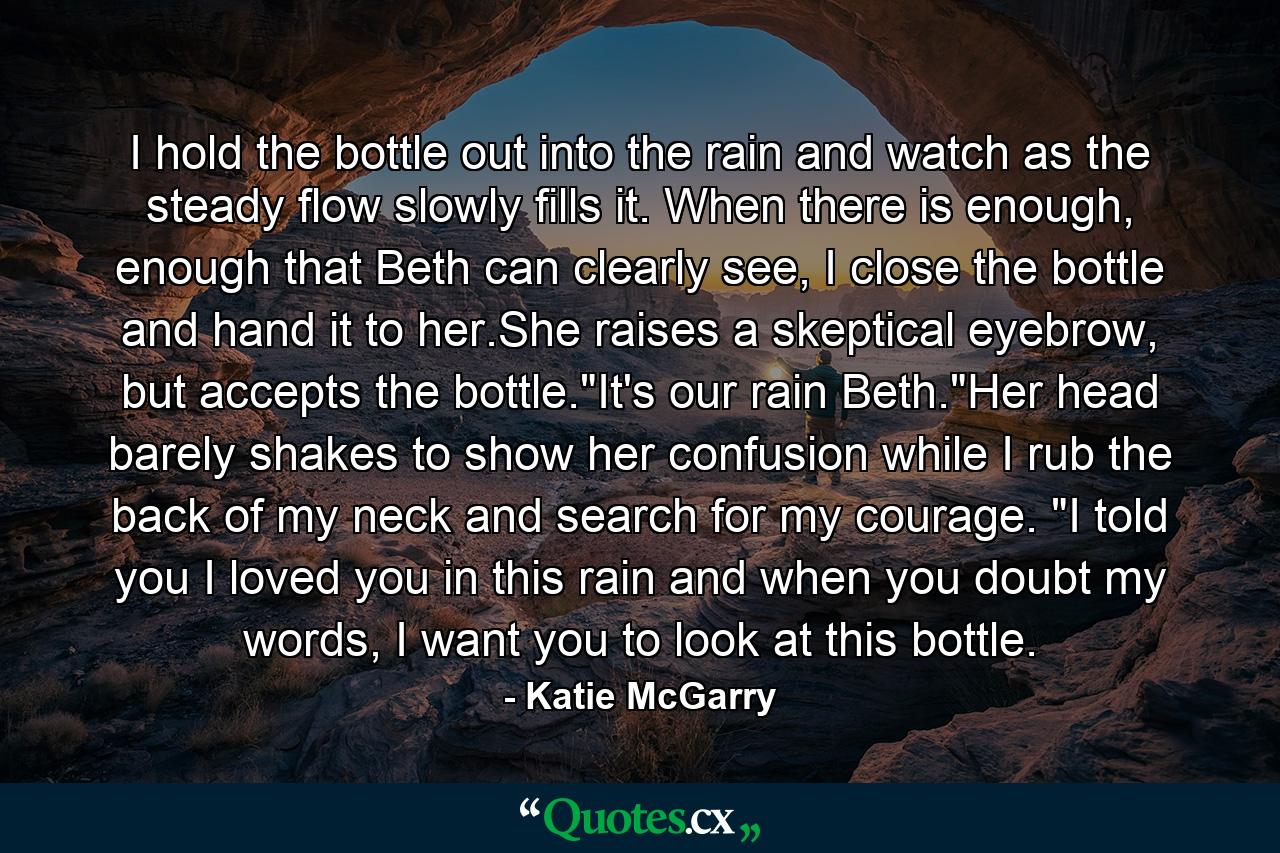 I hold the bottle out into the rain and watch as the steady flow slowly fills it. When there is enough, enough that Beth can clearly see, I close the bottle and hand it to her.She raises a skeptical eyebrow, but accepts the bottle.