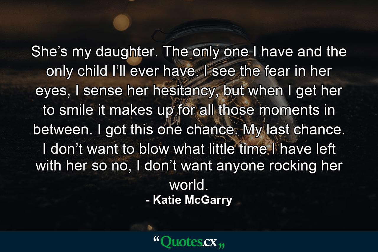 She’s my daughter. The only one I have and the only child I’ll ever have. I see the fear in her eyes, I sense her hesitancy, but when I get her to smile it makes up for all those moments in between. I got this one chance. My last chance. I don’t want to blow what little time I have left with her so no, I don’t want anyone rocking her world. - Quote by Katie McGarry