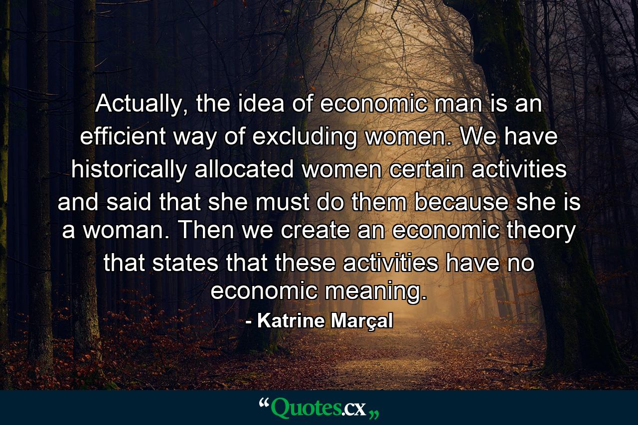 Actually, the idea of economic man is an efficient way of excluding women. We have historically allocated women certain activities and said that she must do them because she is a woman. Then we create an economic theory that states that these activities have no economic meaning. - Quote by Katrine Marçal