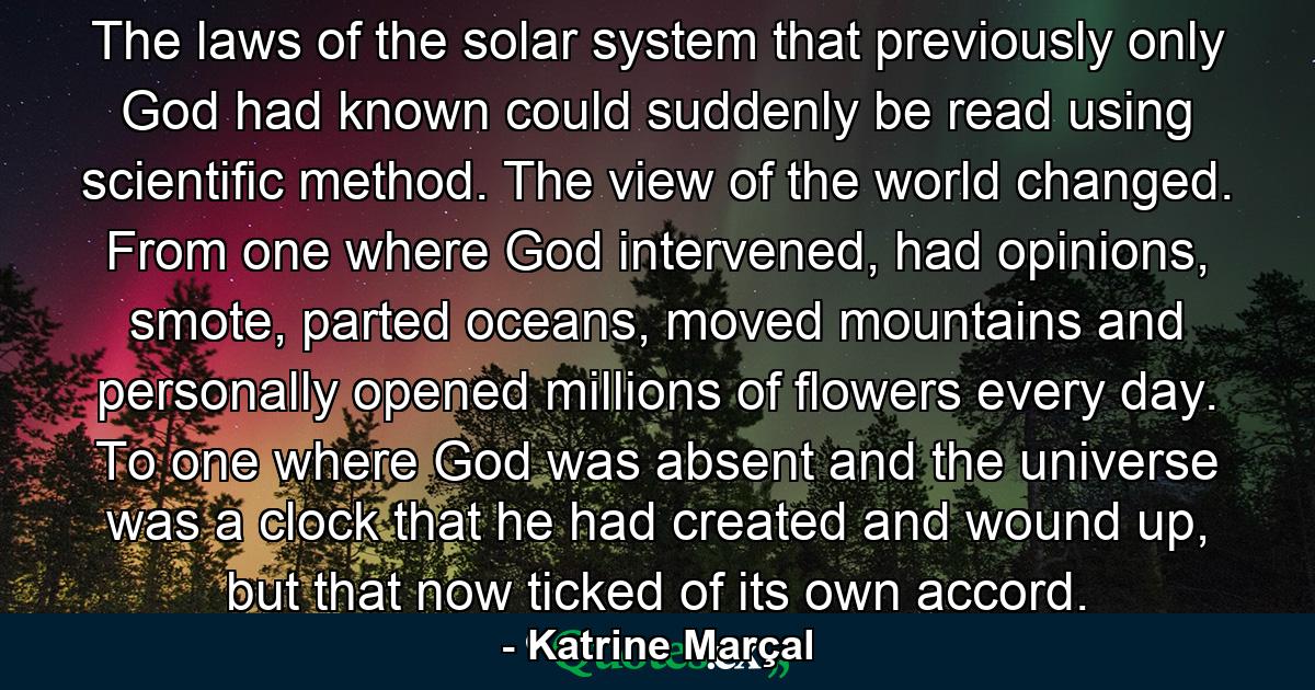 The laws of the solar system that previously only God had known could suddenly be read using scientific method. The view of the world changed. From one where God intervened, had opinions, smote, parted oceans, moved mountains and personally opened millions of flowers every day. To one where God was absent and the universe was a clock that he had created and wound up, but that now ticked of its own accord. - Quote by Katrine Marçal