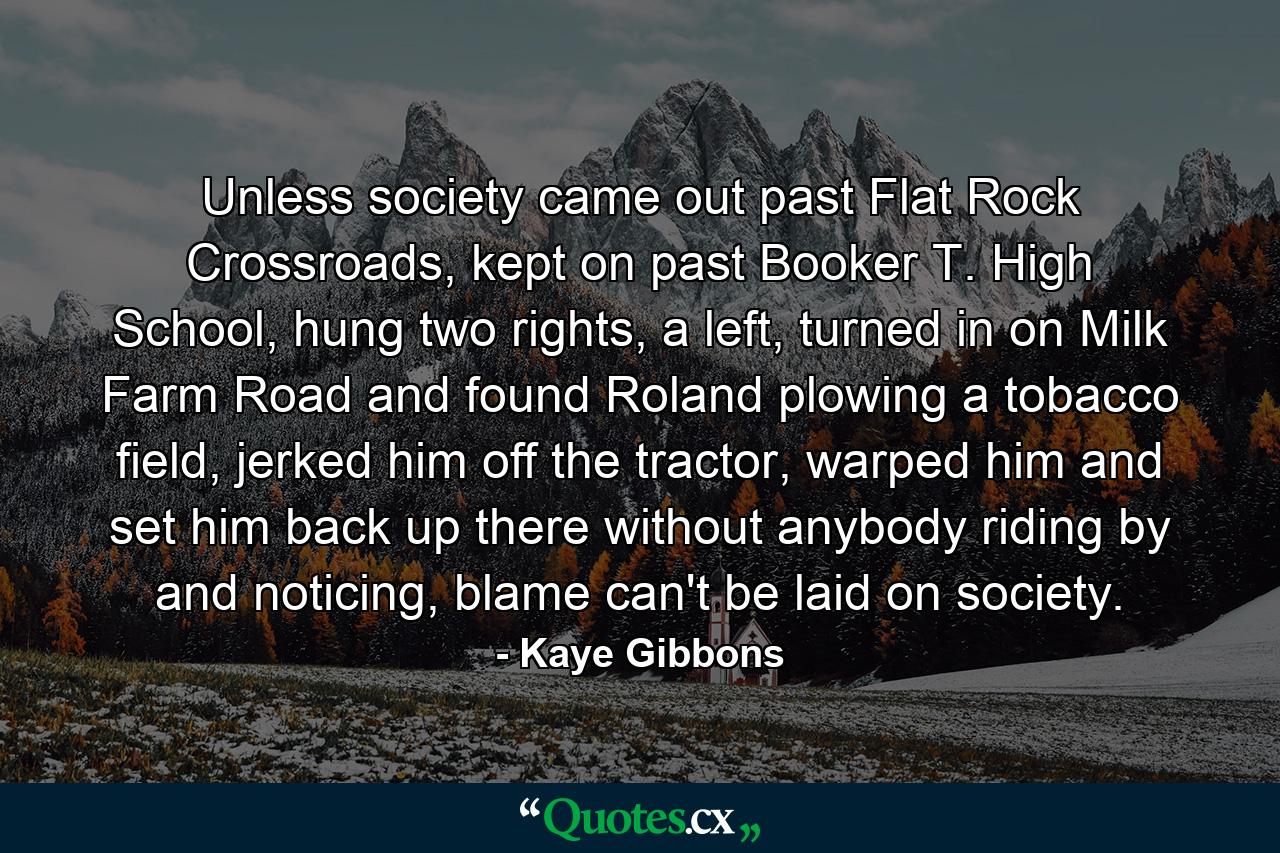 Unless society came out past Flat Rock Crossroads, kept on past Booker T. High School, hung two rights, a left, turned in on Milk Farm Road and found Roland plowing a tobacco field, jerked him off the tractor, warped him and set him back up there without anybody riding by and noticing, blame can't be laid on society. - Quote by Kaye Gibbons