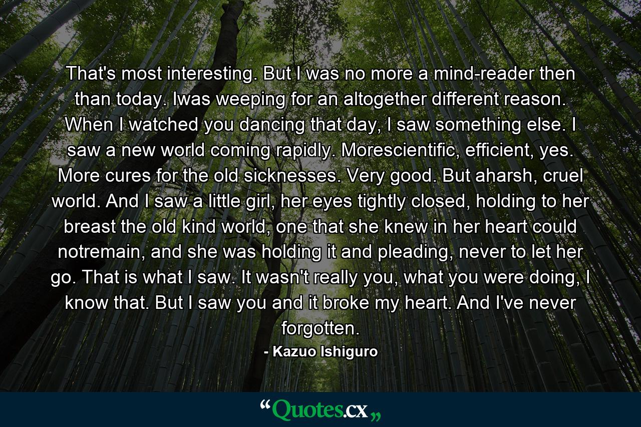 That's most interesting. But I was no more a mind-reader then than today. Iwas weeping for an altogether different reason. When I watched you dancing that day, I saw something else. I saw a new world coming rapidly. Morescientific, efficient, yes. More cures for the old sicknesses. Very good. But aharsh, cruel world. And I saw a little girl, her eyes tightly closed, holding to her breast the old kind world, one that she knew in her heart could notremain, and she was holding it and pleading, never to let her go. That is what I saw. It wasn't really you, what you were doing, I know that. But I saw you and it broke my heart. And I've never forgotten. - Quote by Kazuo Ishiguro