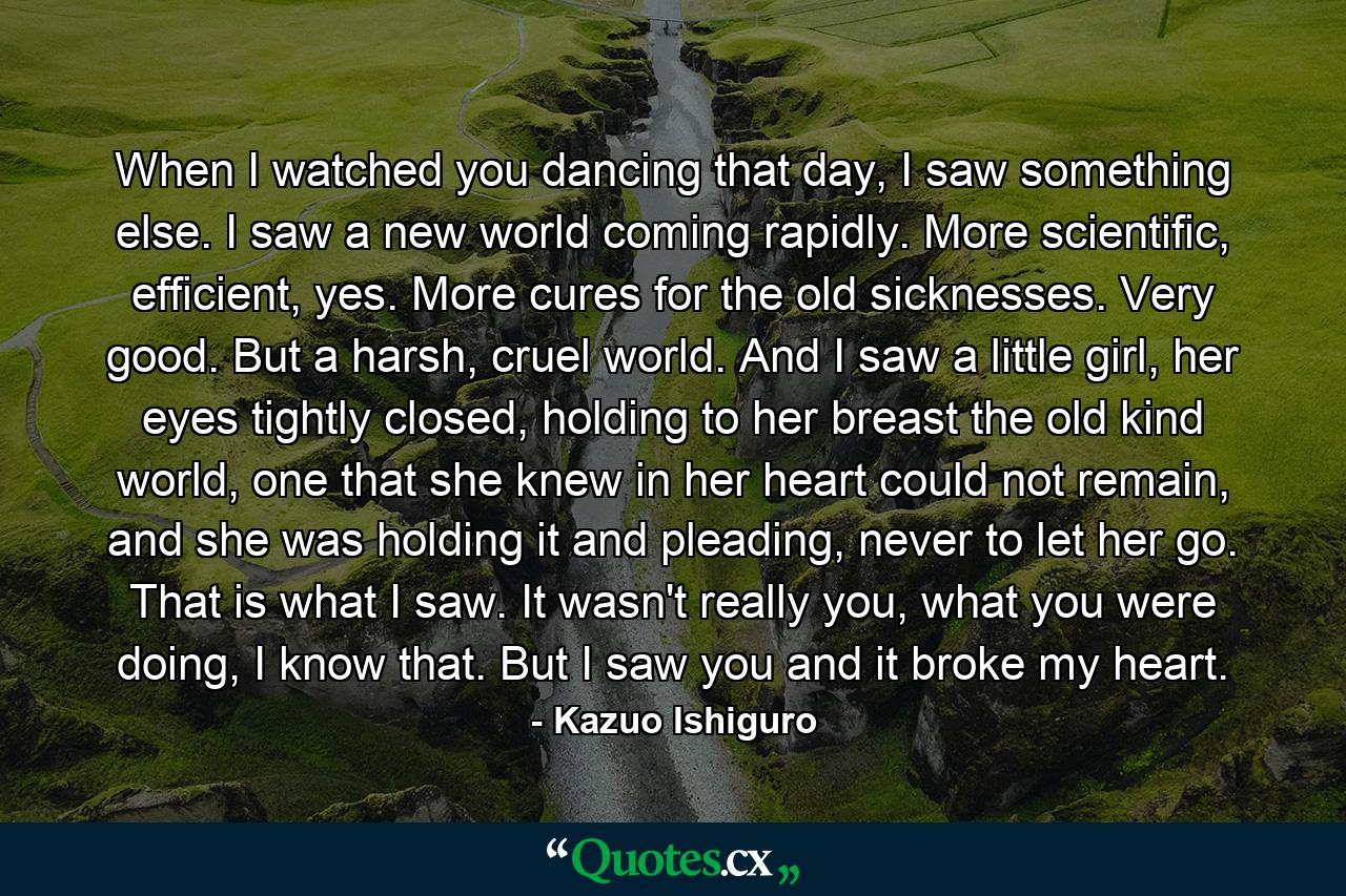 When I watched you dancing that day, I saw something else. I saw a new world coming rapidly. More scientific, efficient, yes. More cures for the old sicknesses. Very good. But a harsh, cruel world. And I saw a little girl, her eyes tightly closed, holding to her breast the old kind world, one that she knew in her heart could not remain, and she was holding it and pleading, never to let her go. That is what I saw. It wasn't really you, what you were doing, I know that. But I saw you and it broke my heart. - Quote by Kazuo Ishiguro