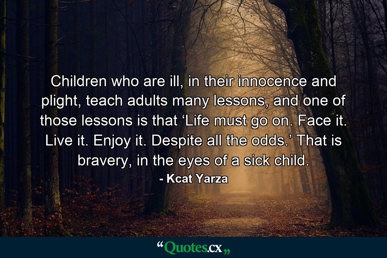 Children who are ill, in their innocence and plight, teach adults many lessons, and one of those lessons is that ‘Life must go on. Face it. Live it. Enjoy it. Despite all the odds.’ That is bravery, in the eyes of a sick child. - Quote by Kcat Yarza