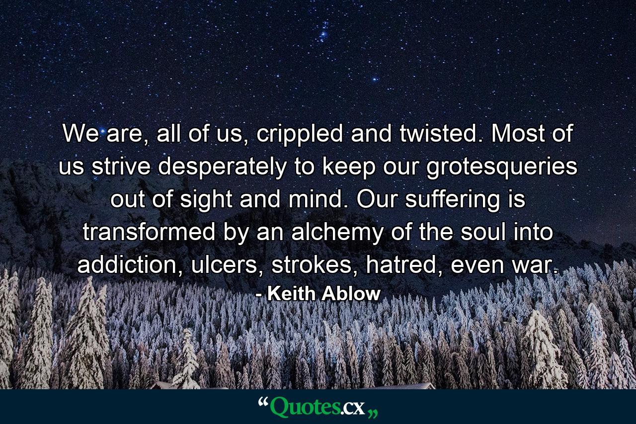 We are, all of us, crippled and twisted. Most of us strive desperately to keep our grotesqueries out of sight and mind. Our suffering is transformed by an alchemy of the soul into addiction, ulcers, strokes, hatred, even war. - Quote by Keith Ablow