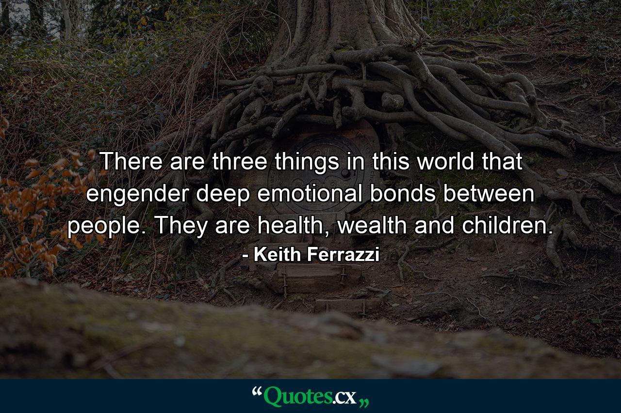 There are three things in this world that engender deep emotional bonds between people. They are health, wealth and children. - Quote by Keith Ferrazzi