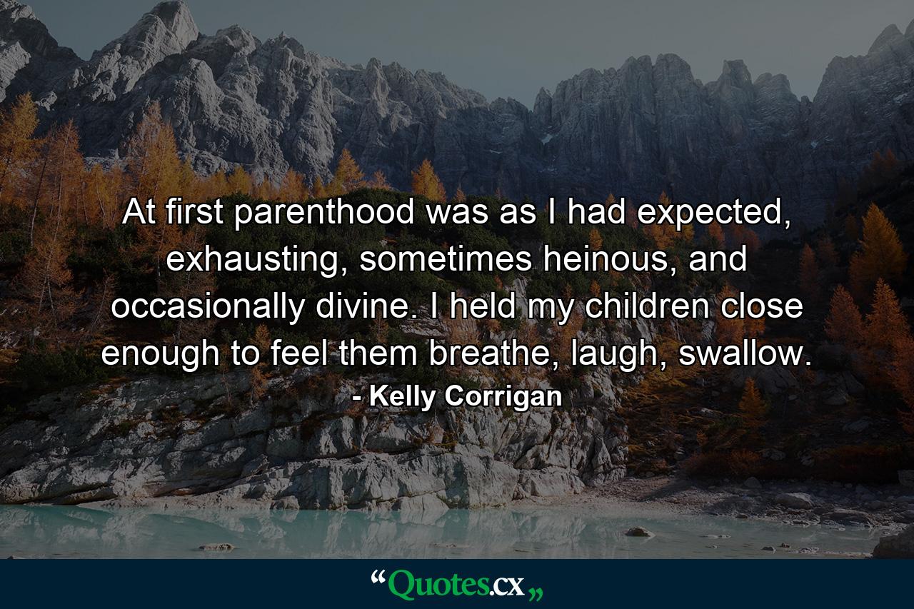 At first parenthood was as I had expected, exhausting, sometimes heinous, and occasionally divine. I held my children close enough to feel them breathe, laugh, swallow. - Quote by Kelly Corrigan