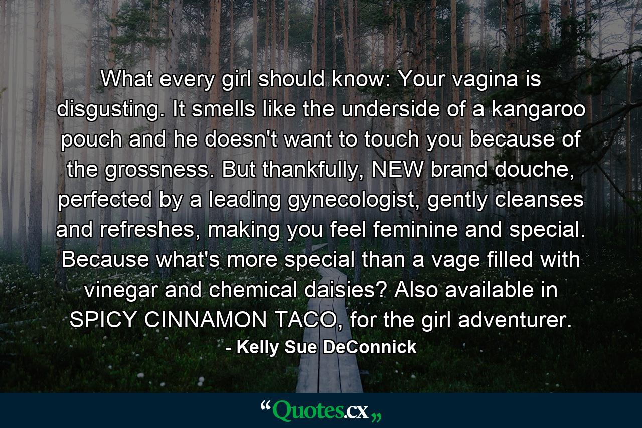 What every girl should know: Your vagina is disgusting. It smells like the underside of a kangaroo pouch and he doesn't want to touch you because of the grossness. But thankfully, NEW brand douche, perfected by a leading gynecologist, gently cleanses and refreshes, making you feel feminine and special. Because what's more special than a vage filled with vinegar and chemical daisies? Also available in SPICY CINNAMON TACO, for the girl adventurer. - Quote by Kelly Sue DeConnick