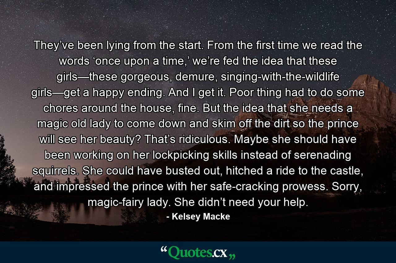 They’ve been lying from the start. From the first time we read the words ‘once upon a time,’ we’re fed the idea that these girls—these gorgeous, demure, singing-with-the-wildlife girls—get a happy ending. And I get it. Poor thing had to do some chores around the house, fine. But the idea that she needs a magic old lady to come down and skim off the dirt so the prince will see her beauty? That’s ridiculous. Maybe she should have been working on her lockpicking skills instead of serenading squirrels. She could have busted out, hitched a ride to the castle, and impressed the prince with her safe-cracking prowess. Sorry, magic-fairy lady. She didn’t need your help. - Quote by Kelsey Macke