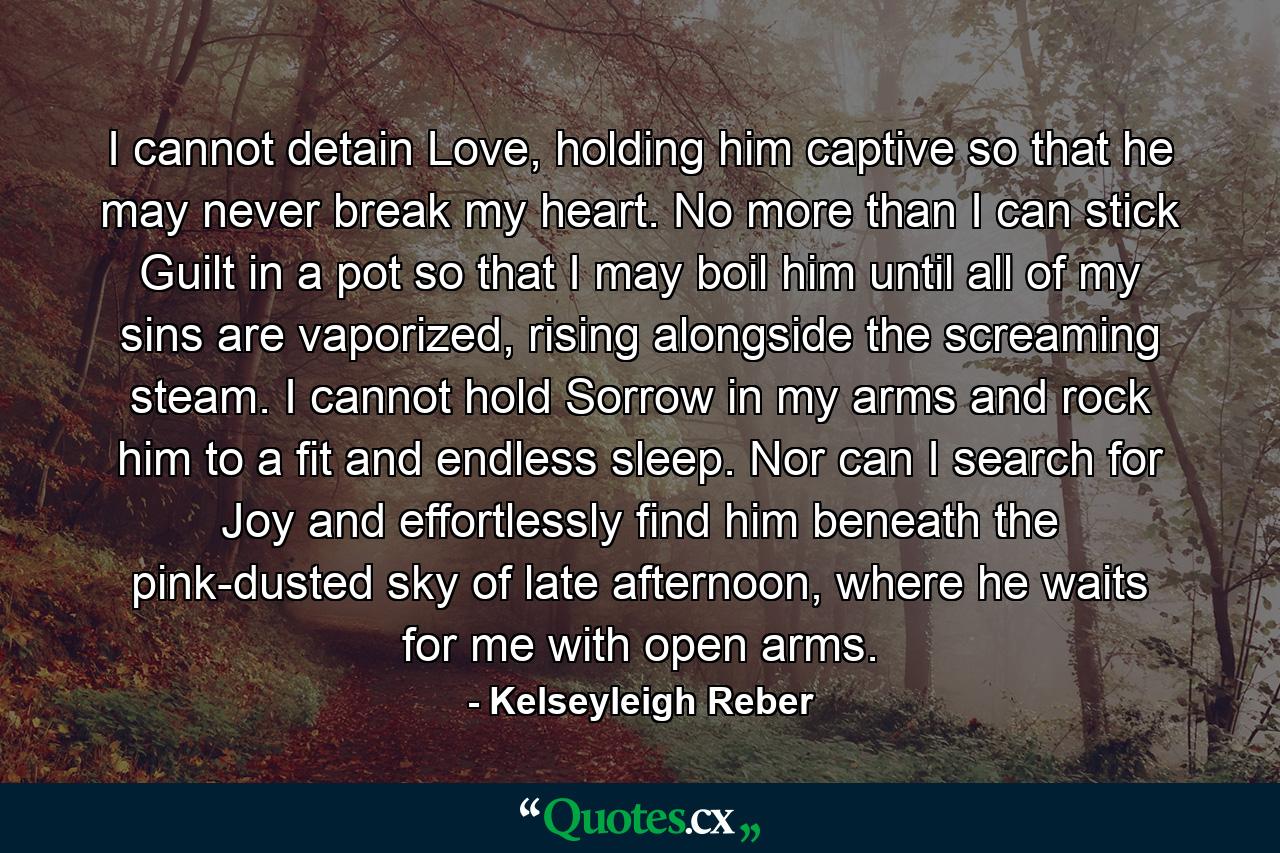 I cannot detain Love, holding him captive so that he may never break my heart. No more than I can stick Guilt in a pot so that I may boil him until all of my sins are vaporized, rising alongside the screaming steam. I cannot hold Sorrow in my arms and rock him to a fit and endless sleep. Nor can I search for Joy and effortlessly find him beneath the pink-dusted sky of late afternoon, where he waits for me with open arms. - Quote by Kelseyleigh Reber