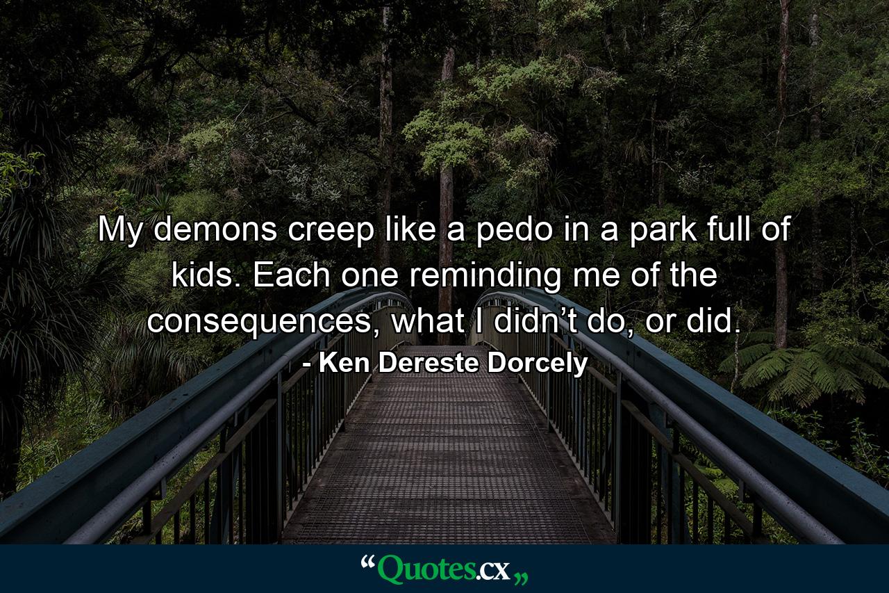 My demons creep like a pedo in a park full of kids. Each one reminding me of the consequences, what I didn’t do, or did. - Quote by Ken Dereste Dorcely