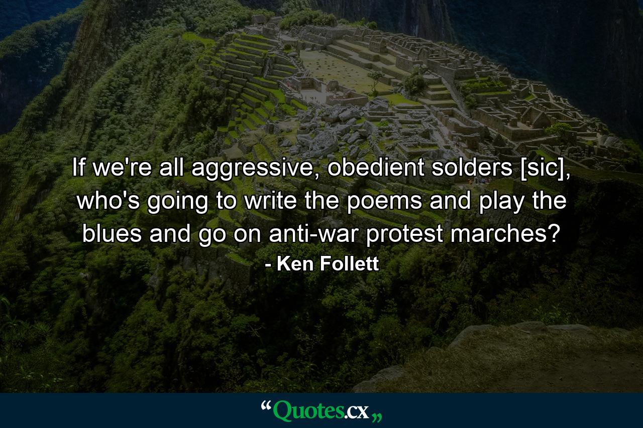 If we're all aggressive, obedient solders [sic], who's going to write the poems and play the blues and go on anti-war protest marches? - Quote by Ken Follett