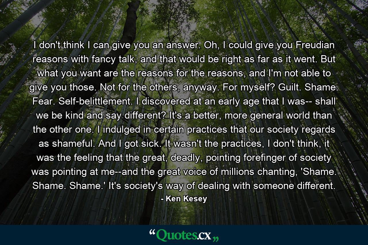 I don't think I can give you an answer. Oh, I could give you Freudian reasons with fancy talk, and that would be right as far as it went. But what you want are the reasons for the reasons, and I'm not able to give you those. Not for the others, anyway. For myself? Guilt. Shame. Fear. Self-belittlement. I discovered at an early age that I was-- shall we be kind and say different? It's a better, more general world than the other one. I indulged in certain practices that our society regards as shameful. And I got sick. It wasn't the practices, I don't think, it was the feeling that the great, deadly, pointing forefinger of society was pointing at me--and the great voice of millions chanting, 'Shame. Shame. Shame.' It's society's way of dealing with someone different. - Quote by Ken Kesey