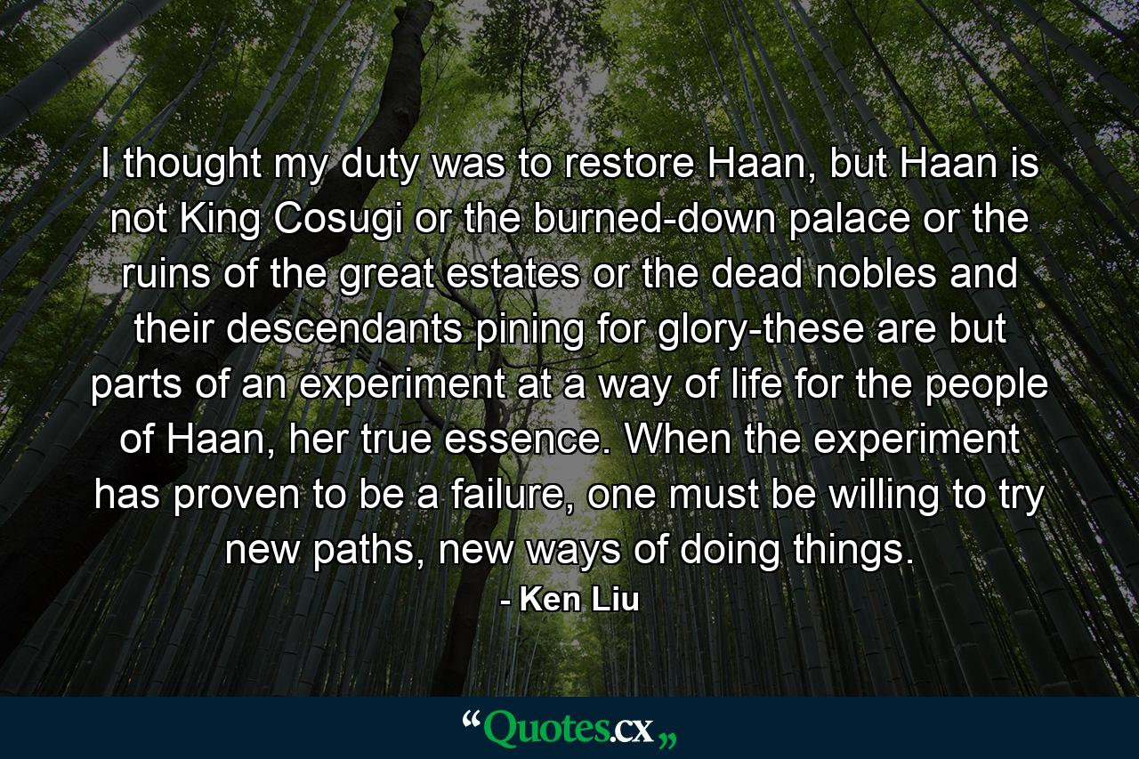 I thought my duty was to restore Haan, but Haan is not King Cosugi or the burned-down palace or the ruins of the great estates or the dead nobles and their descendants pining for glory-these are but parts of an experiment at a way of life for the people of Haan, her true essence. When the experiment has proven to be a failure, one must be willing to try new paths, new ways of doing things. - Quote by Ken Liu