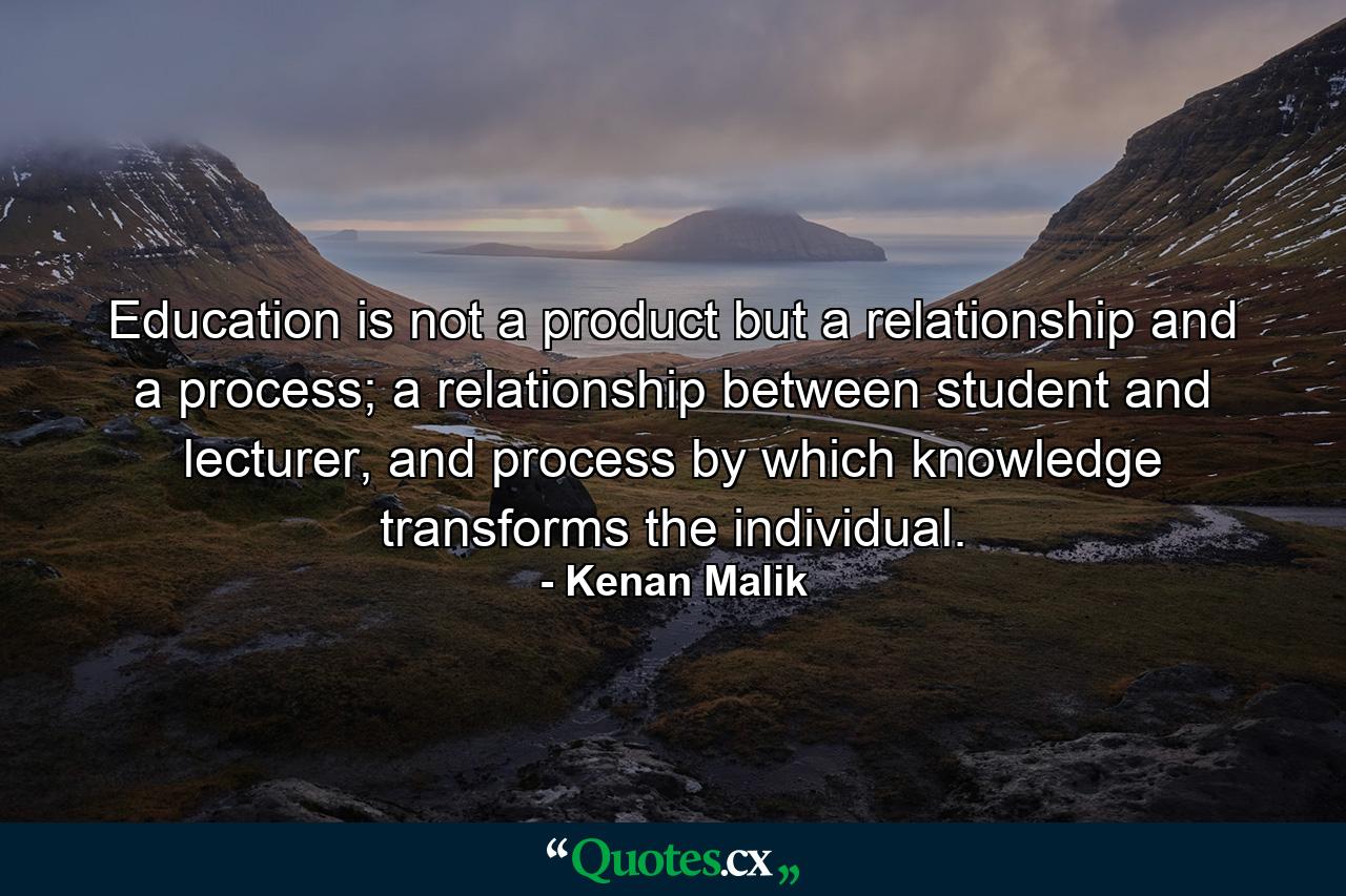 Education is not a product but a relationship and a process; a relationship between student and lecturer, and process by which knowledge transforms the individual. - Quote by Kenan Malik