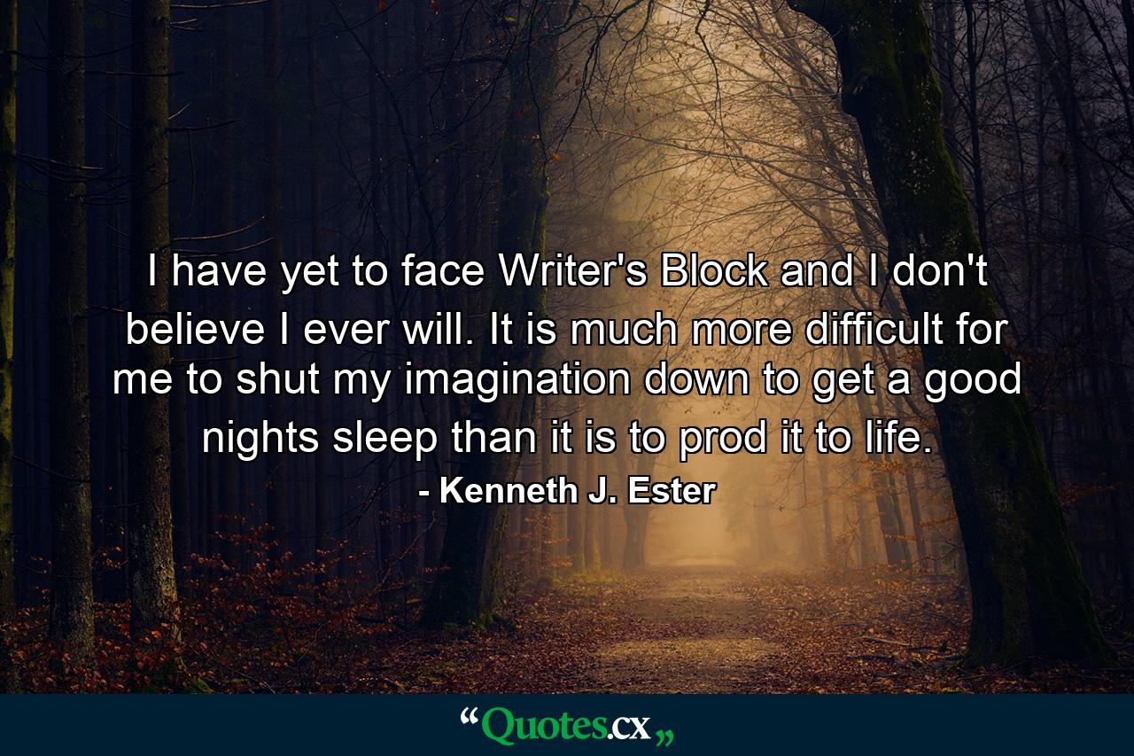 I have yet to face Writer's Block and I don't believe I ever will. It is much more difficult for me to shut my imagination down to get a good nights sleep than it is to prod it to life. - Quote by Kenneth J. Ester