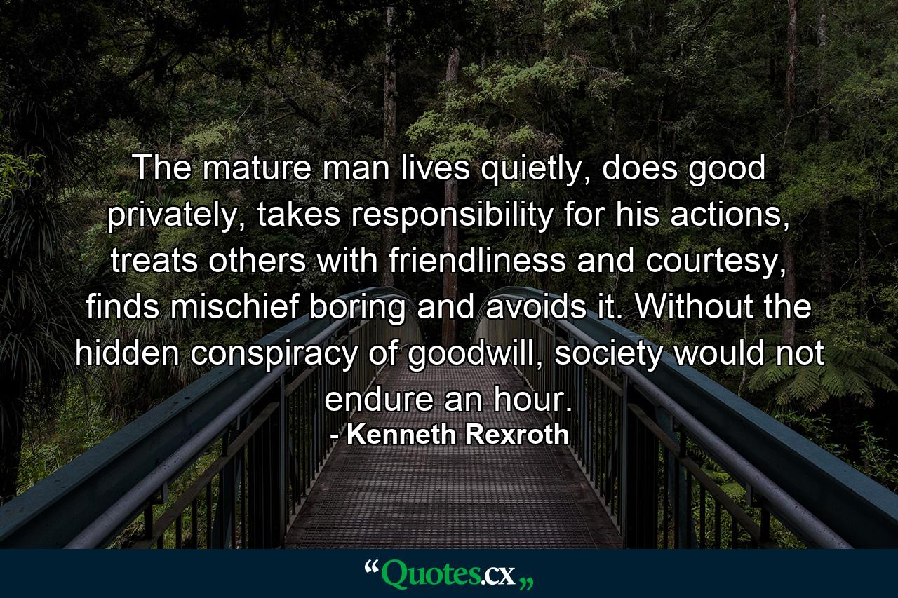 The mature man lives quietly, does good privately, takes responsibility for his actions, treats others with friendliness and courtesy, finds mischief boring and avoids it. Without the hidden conspiracy of goodwill, society would not endure an hour. - Quote by Kenneth Rexroth