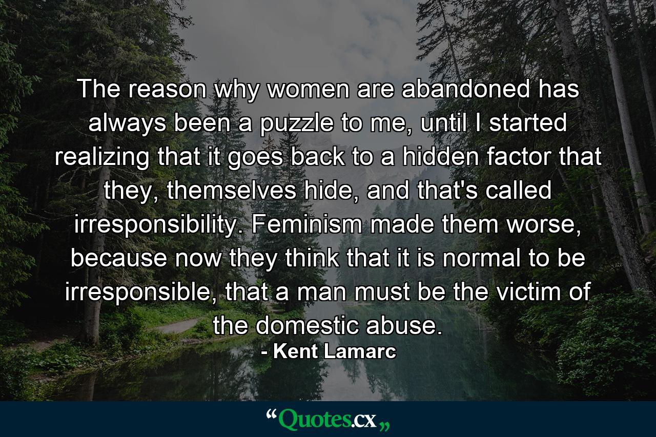 The reason why women are abandoned has always been a puzzle to me, until I started realizing that it goes back to a hidden factor that they, themselves hide, and that's called irresponsibility. Feminism made them worse, because now they think that it is normal to be irresponsible, that a man must be the victim of the domestic abuse. - Quote by Kent Lamarc