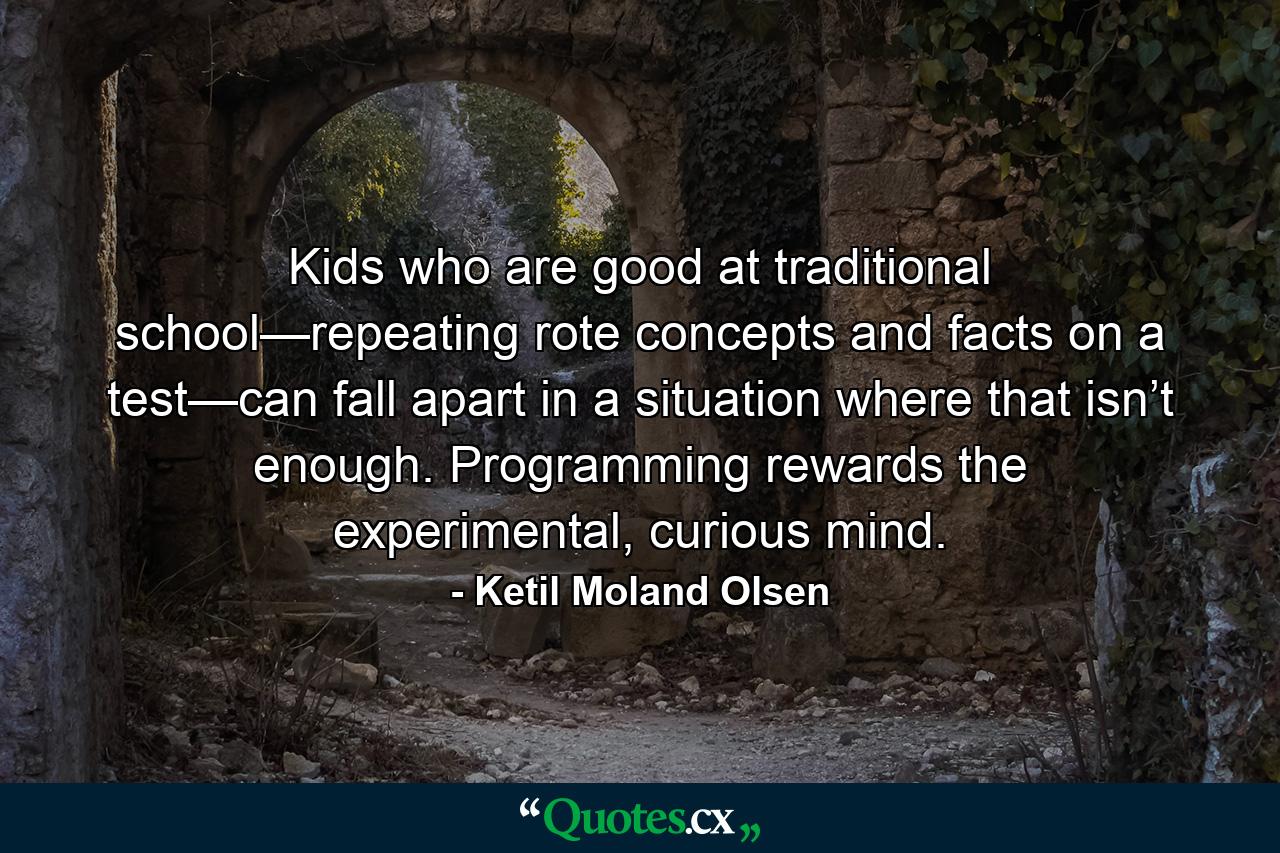 Kids who are good at traditional school—repeating rote concepts and facts on a test—can fall apart in a situation where that isn’t enough. Programming rewards the experimental, curious mind. - Quote by Ketil Moland Olsen