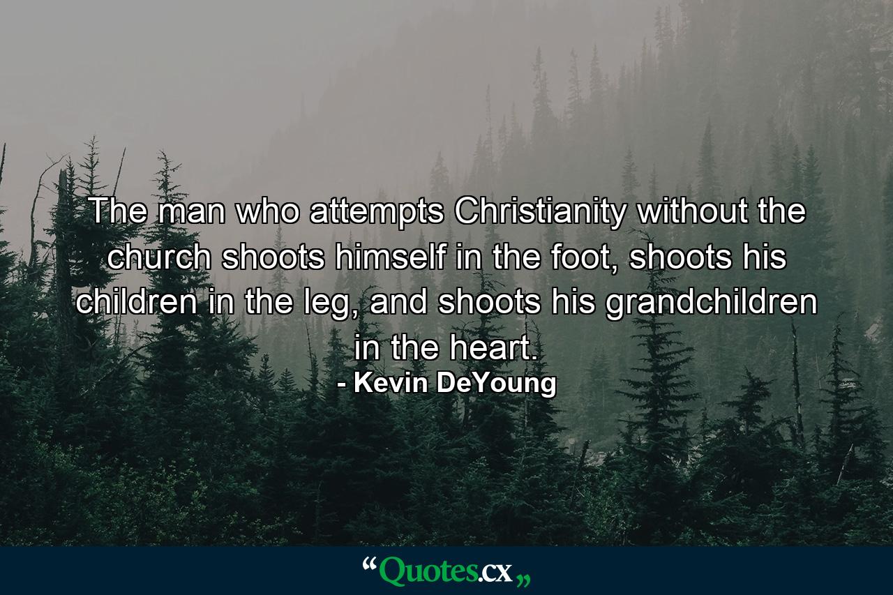 The man who attempts Christianity without the church shoots himself in the foot, shoots his children in the leg, and shoots his grandchildren in the heart. - Quote by Kevin DeYoung