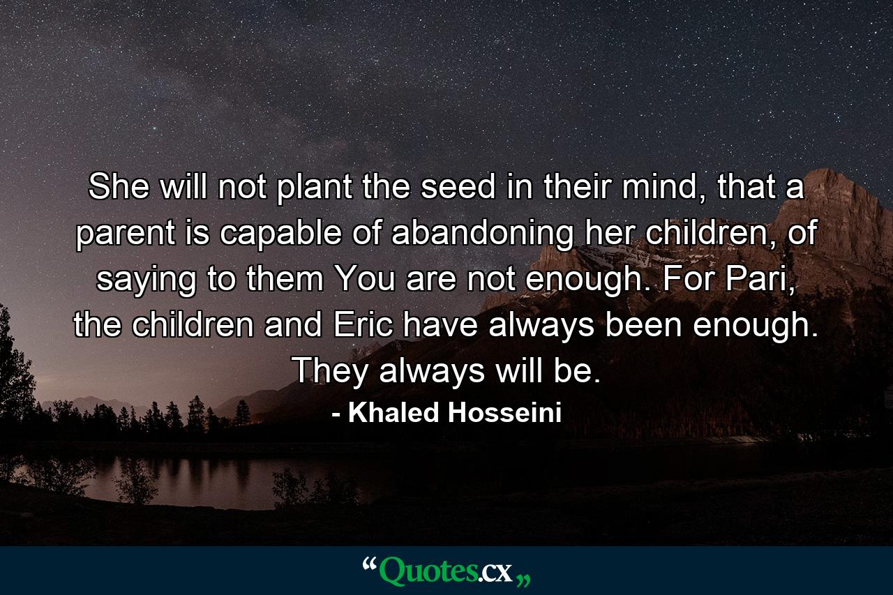 She will not plant the seed in their mind, that a parent is capable of abandoning her children, of saying to them You are not enough. For Pari, the children and Eric have always been enough. They always will be. - Quote by Khaled Hosseini