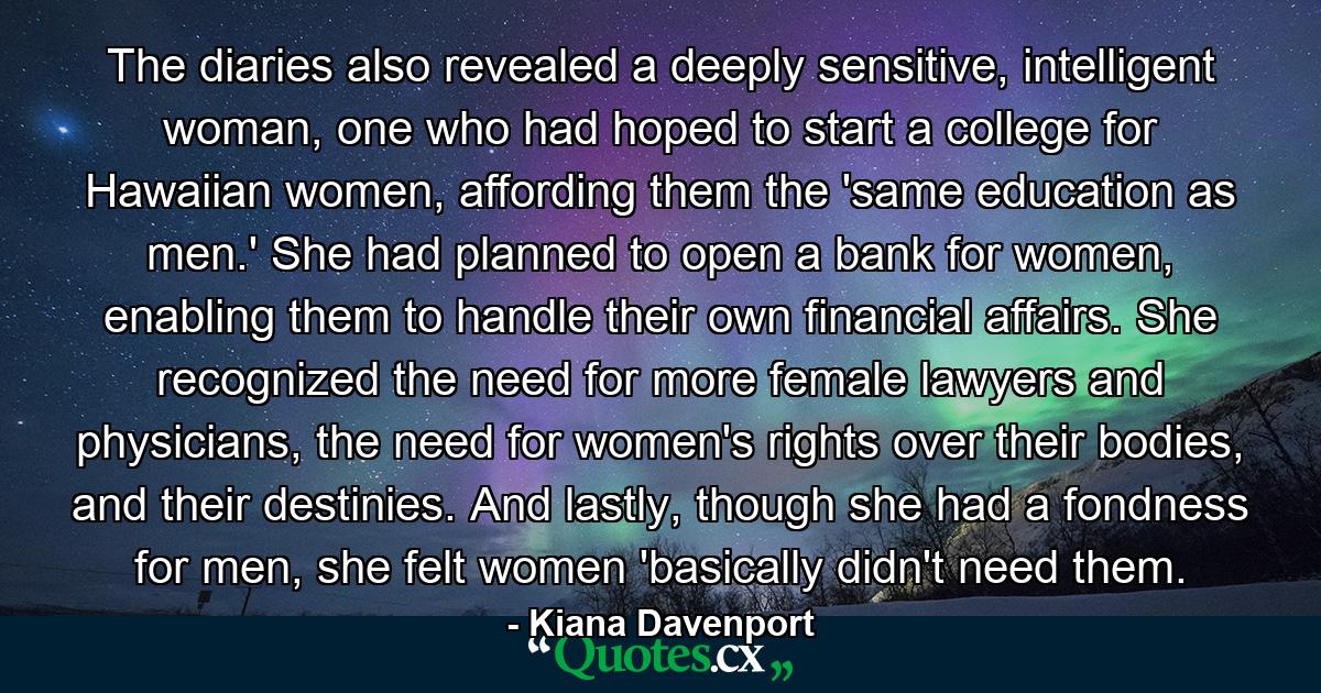 The diaries also revealed a deeply sensitive, intelligent woman, one who had hoped to start a college for Hawaiian women, affording them the 'same education as men.' She had planned to open a bank for women, enabling them to handle their own financial affairs. She recognized the need for more female lawyers and physicians, the need for women's rights over their bodies, and their destinies. And lastly, though she had a fondness for men, she felt women 'basically didn't need them. - Quote by Kiana Davenport