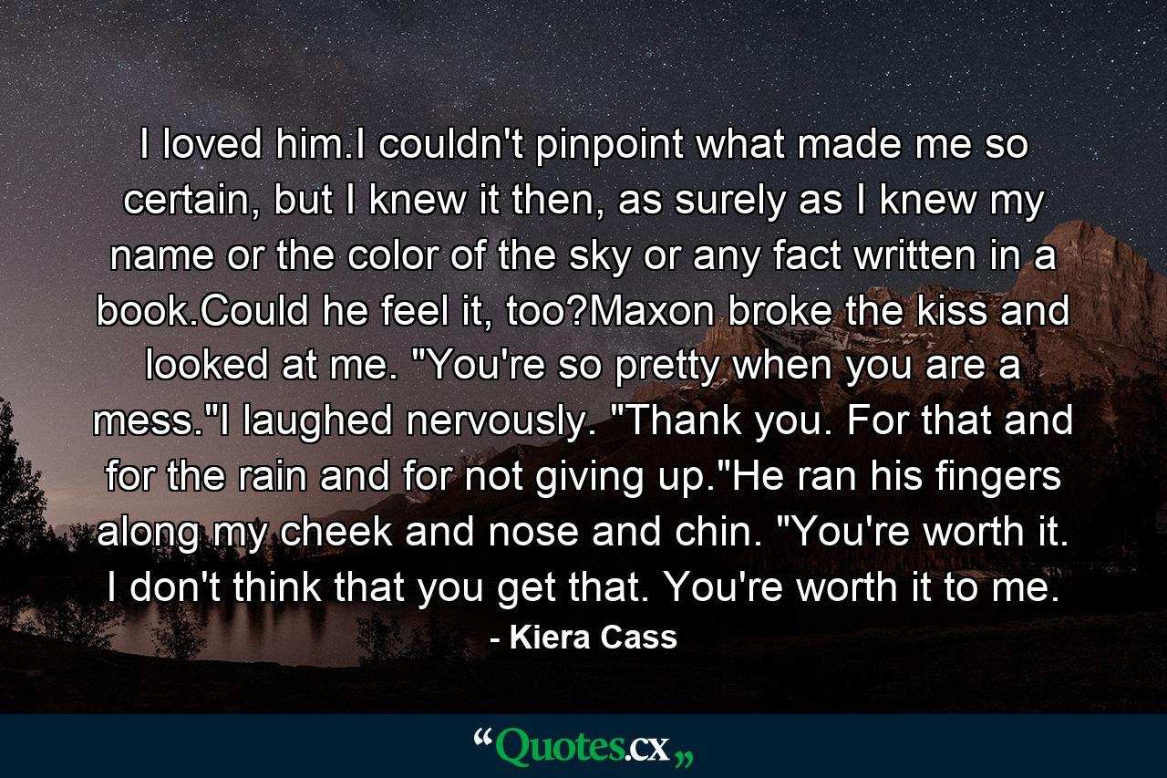 I loved him.I couldn't pinpoint what made me so certain, but I knew it then, as surely as I knew my name or the color of the sky or any fact written in a book.Could he feel it, too?Maxon broke the kiss and looked at me. 