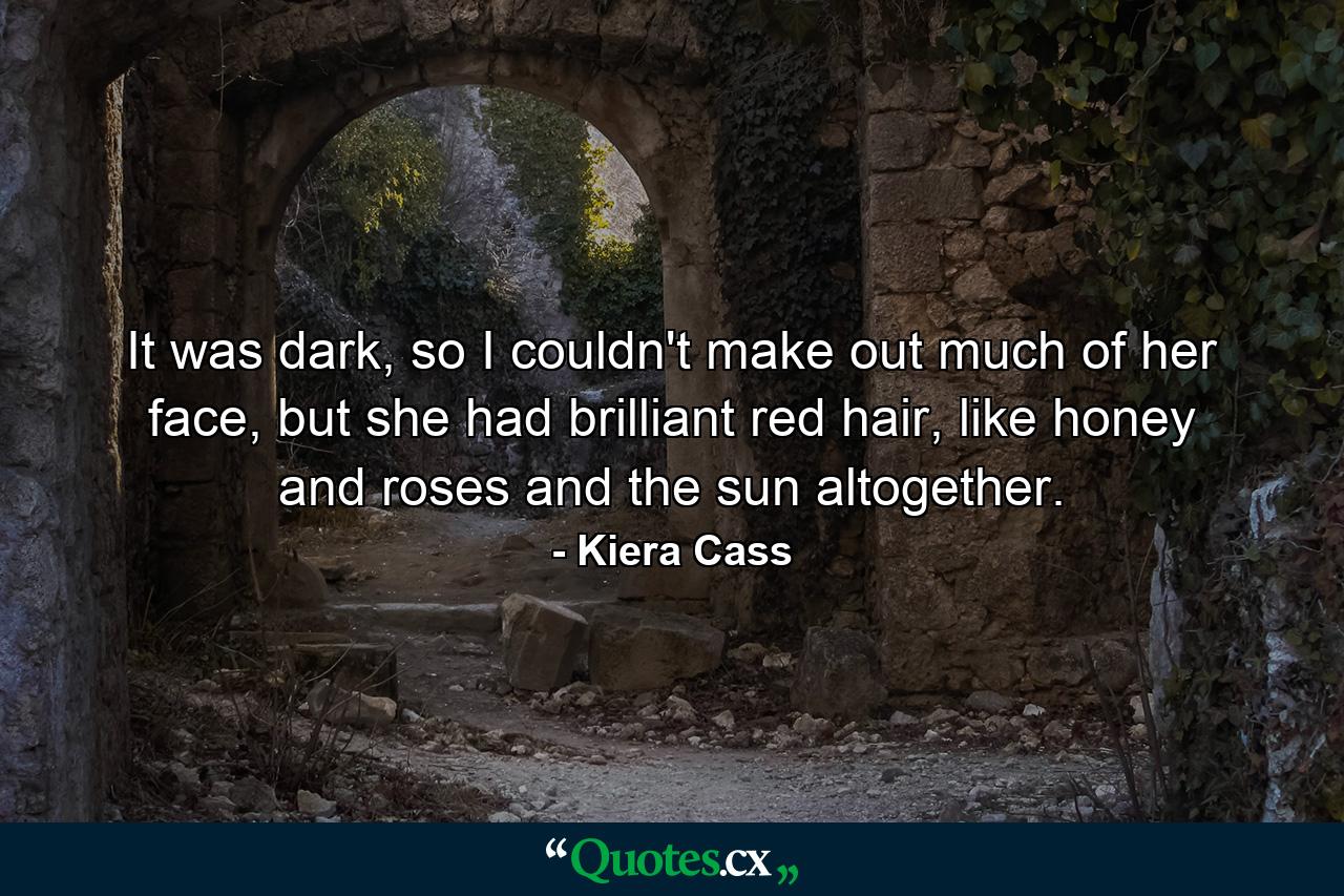 It was dark, so I couldn't make out much of her face, but she had brilliant red hair, like honey and roses and the sun altogether. - Quote by Kiera Cass