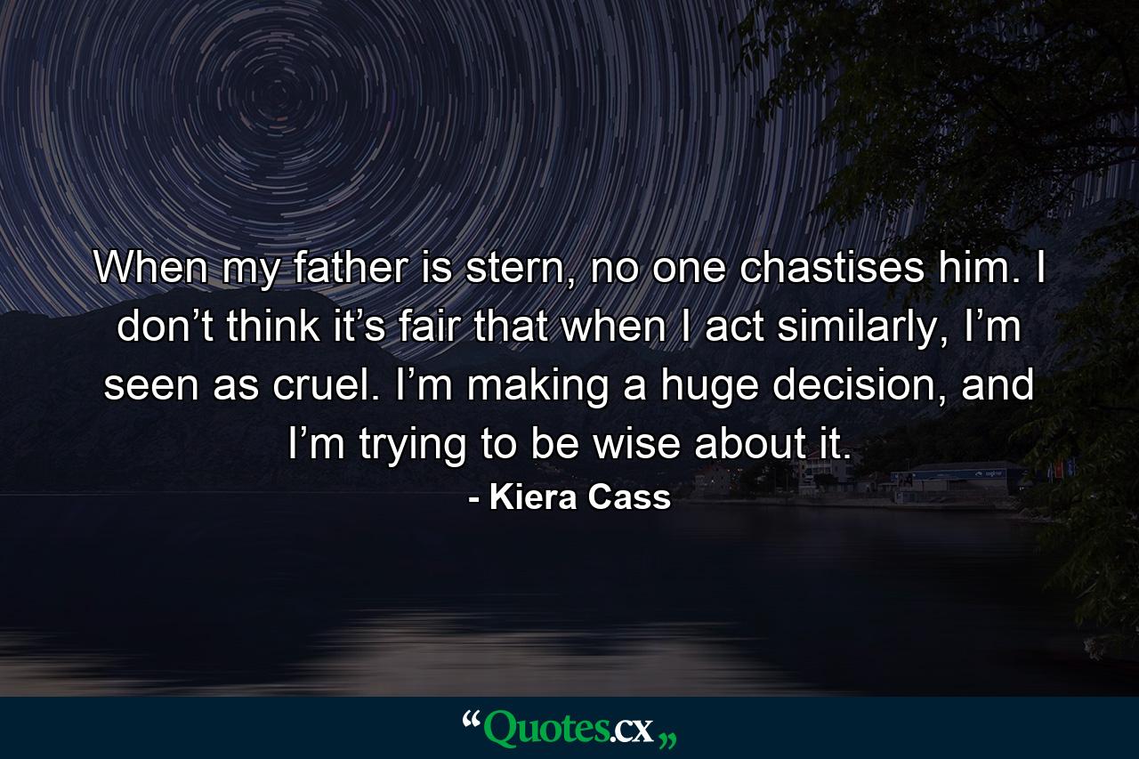 When my father is stern, no one chastises him. I don’t think it’s fair that when I act similarly, I’m seen as cruel. I’m making a huge decision, and I’m trying to be wise about it. - Quote by Kiera Cass