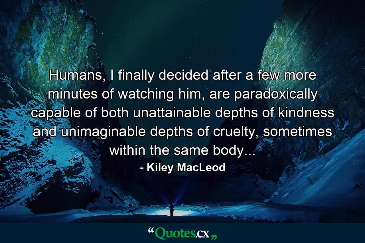 Humans, I finally decided after a few more minutes of watching him, are paradoxically capable of both unattainable depths of kindness and unimaginable depths of cruelty, sometimes within the same body... - Quote by Kiley MacLeod