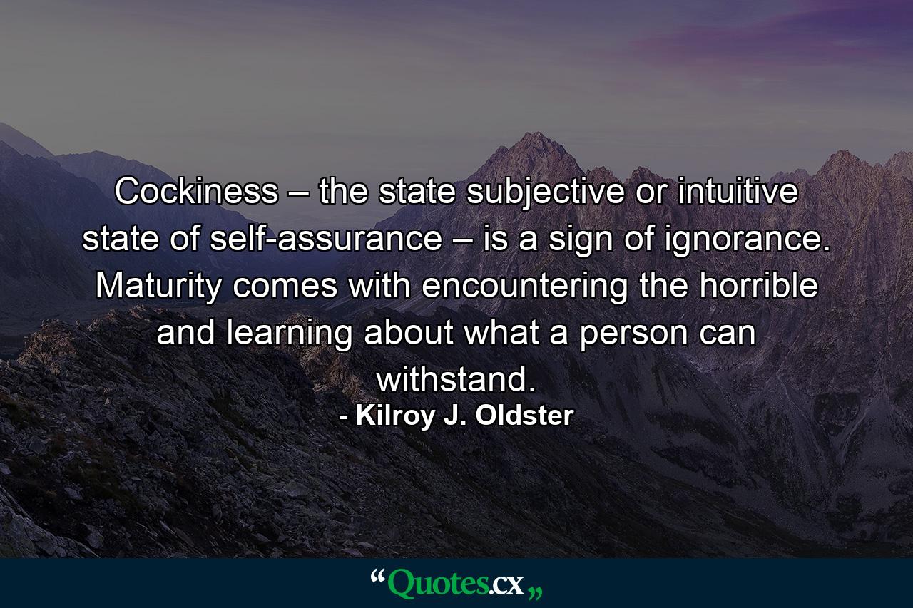 Cockiness – the state subjective or intuitive state of self-assurance – is a sign of ignorance. Maturity comes with encountering the horrible and learning about what a person can withstand. - Quote by Kilroy J. Oldster