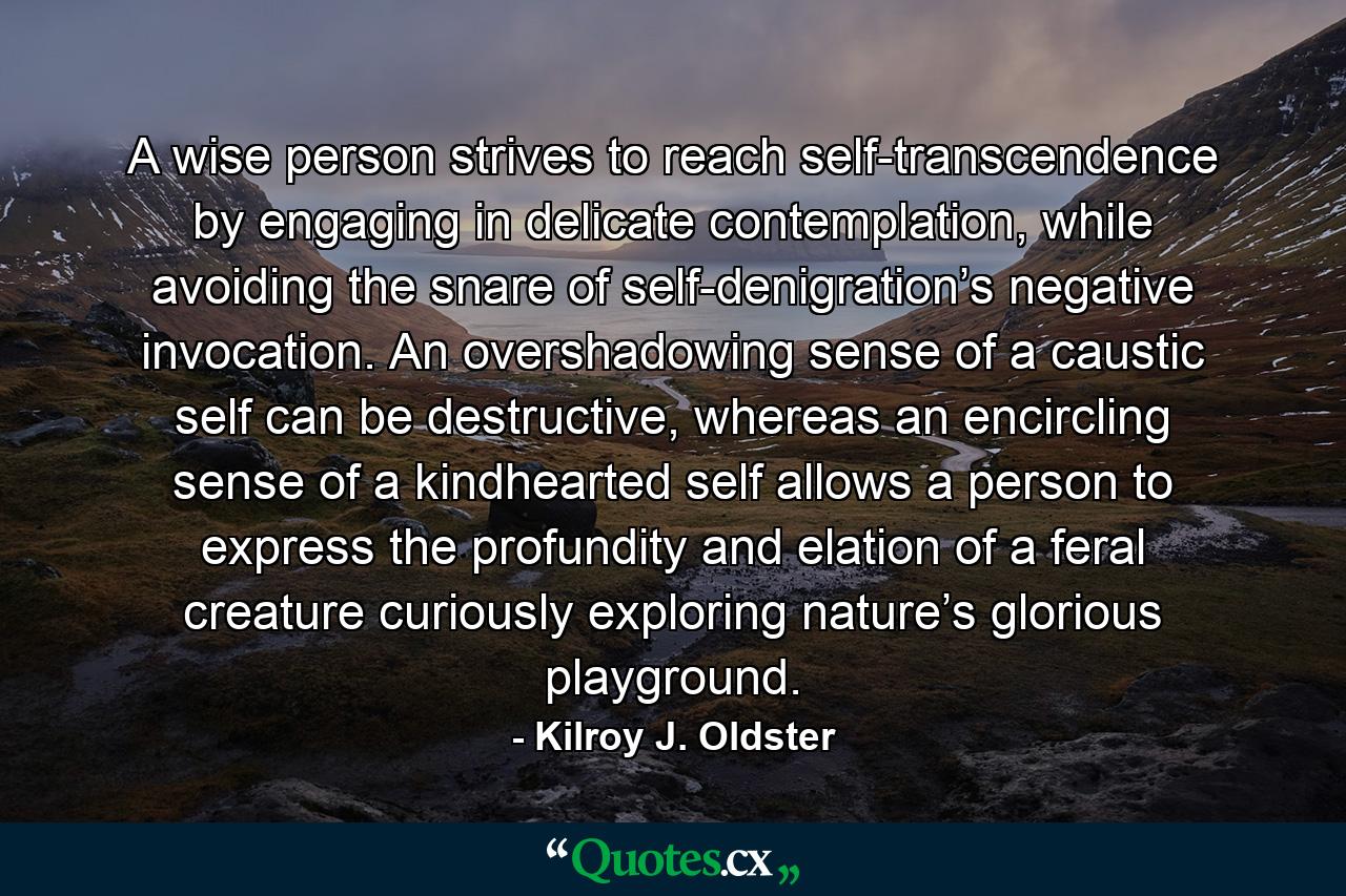 A wise person strives to reach self-transcendence by engaging in delicate contemplation, while avoiding the snare of self-denigration’s negative invocation. An overshadowing sense of a caustic self can be destructive, whereas an encircling sense of a kindhearted self allows a person to express the profundity and elation of a feral creature curiously exploring nature’s glorious playground. - Quote by Kilroy J. Oldster