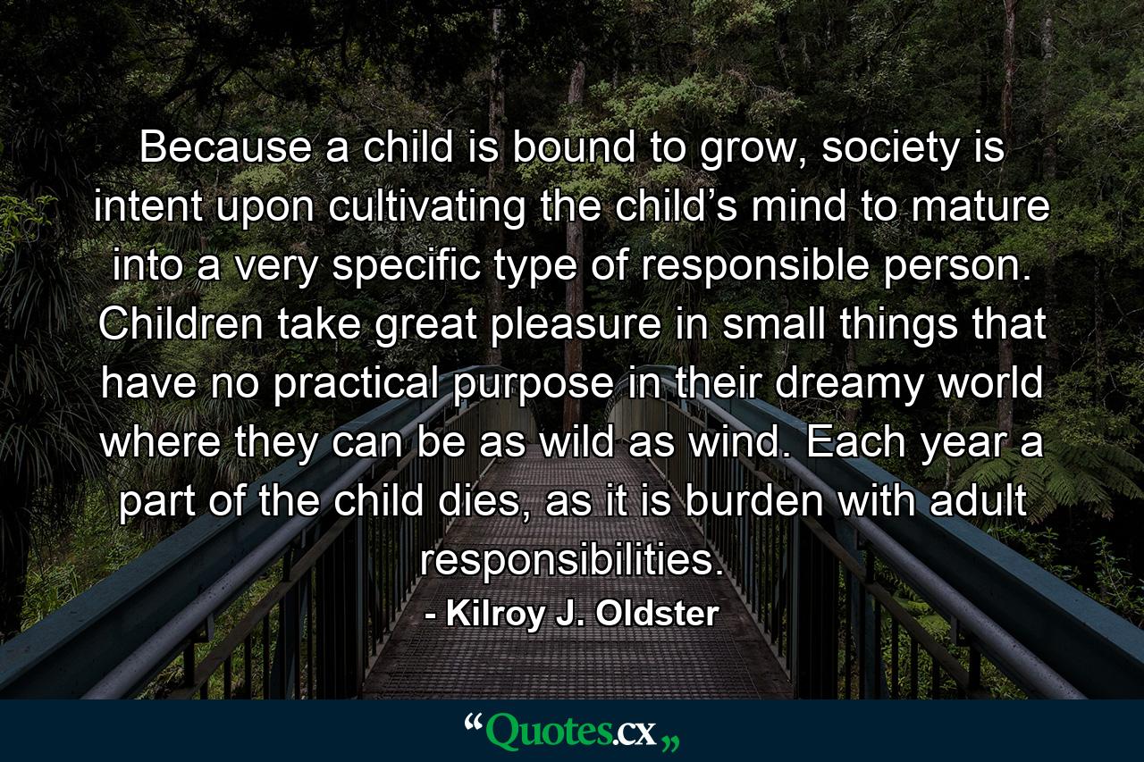 Because a child is bound to grow, society is intent upon cultivating the child’s mind to mature into a very specific type of responsible person. Children take great pleasure in small things that have no practical purpose in their dreamy world where they can be as wild as wind. Each year a part of the child dies, as it is burden with adult responsibilities. - Quote by Kilroy J. Oldster