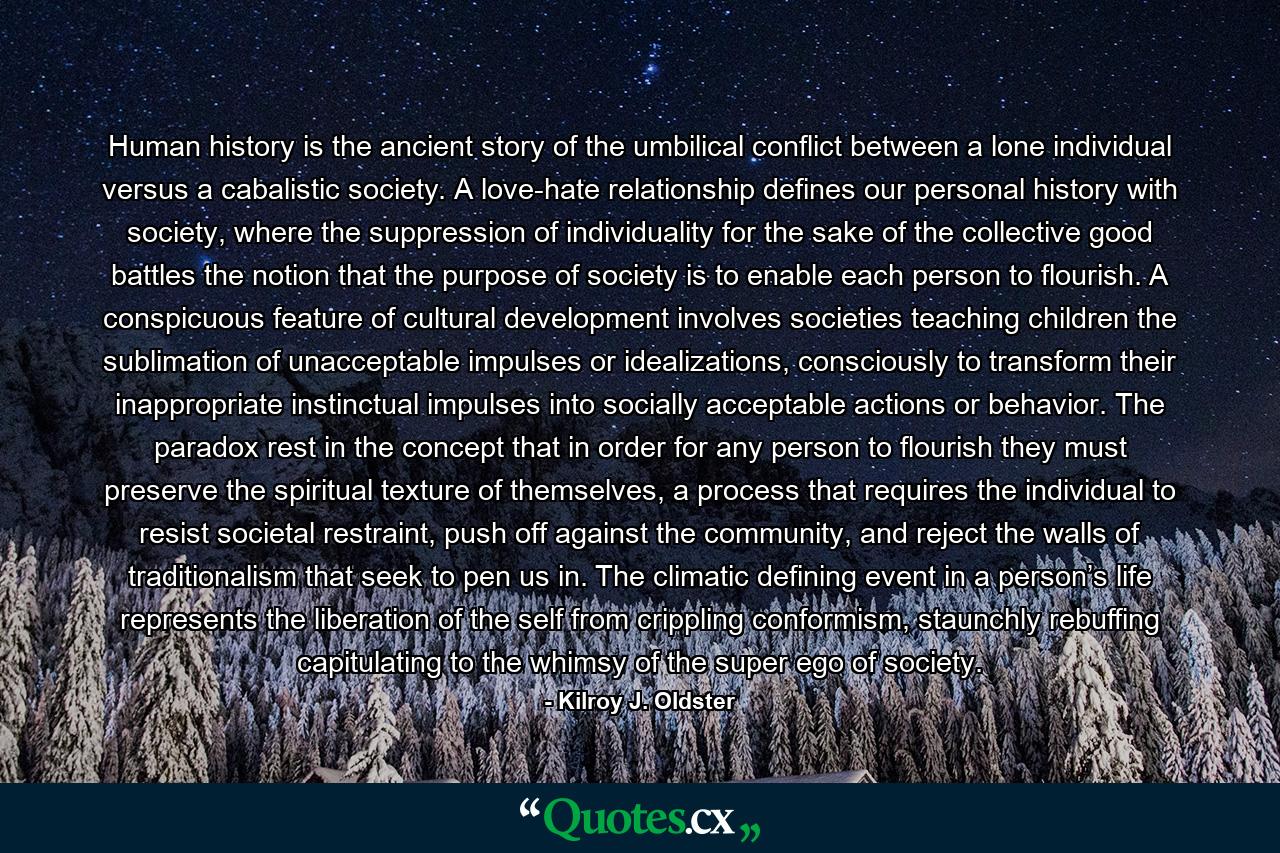 Human history is the ancient story of the umbilical conflict between a lone individual versus a cabalistic society. A love-hate relationship defines our personal history with society, where the suppression of individuality for the sake of the collective good battles the notion that the purpose of society is to enable each person to flourish. A conspicuous feature of cultural development involves societies teaching children the sublimation of unacceptable impulses or idealizations, consciously to transform their inappropriate instinctual impulses into socially acceptable actions or behavior. The paradox rest in the concept that in order for any person to flourish they must preserve the spiritual texture of themselves, a process that requires the individual to resist societal restraint, push off against the community, and reject the walls of traditionalism that seek to pen us in. The climatic defining event in a person’s life represents the liberation of the self from crippling conformism, staunchly rebuffing capitulating to the whimsy of the super ego of society. - Quote by Kilroy J. Oldster