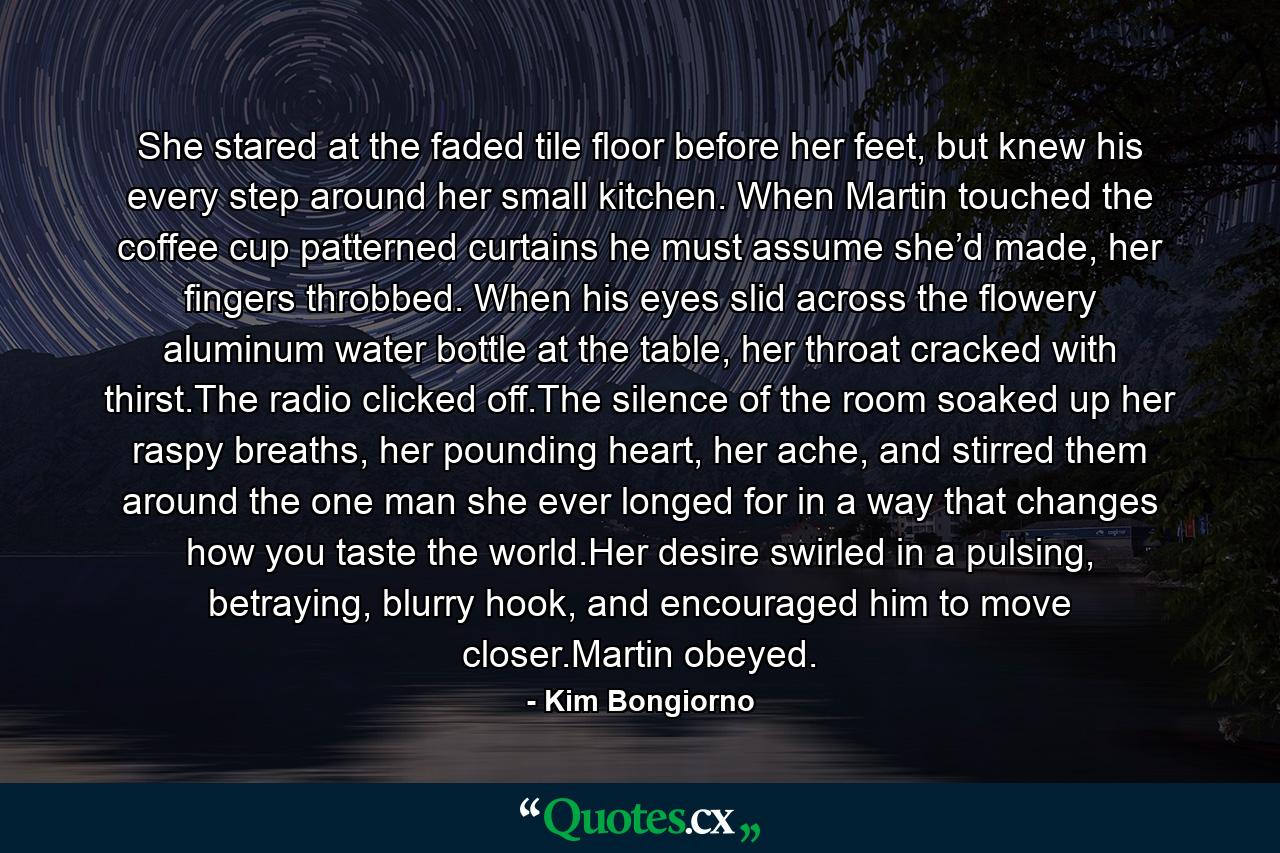 She stared at the faded tile floor before her feet, but knew his every step around her small kitchen. When Martin touched the coffee cup patterned curtains he must assume she’d made, her fingers throbbed. When his eyes slid across the flowery aluminum water bottle at the table, her throat cracked with thirst.The radio clicked off.The silence of the room soaked up her raspy breaths, her pounding heart, her ache, and stirred them around the one man she ever longed for in a way that changes how you taste the world.Her desire swirled in a pulsing, betraying, blurry hook, and encouraged him to move closer.Martin obeyed. - Quote by Kim Bongiorno