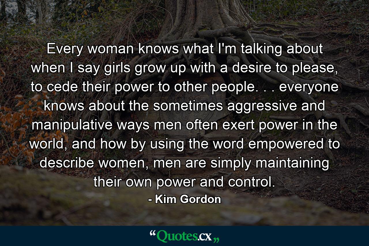 Every woman knows what I'm talking about when I say girls grow up with a desire to please, to cede their power to other people. . . everyone knows about the sometimes aggressive and manipulative ways men often exert power in the world, and how by using the word empowered to describe women, men are simply maintaining their own power and control. - Quote by Kim Gordon