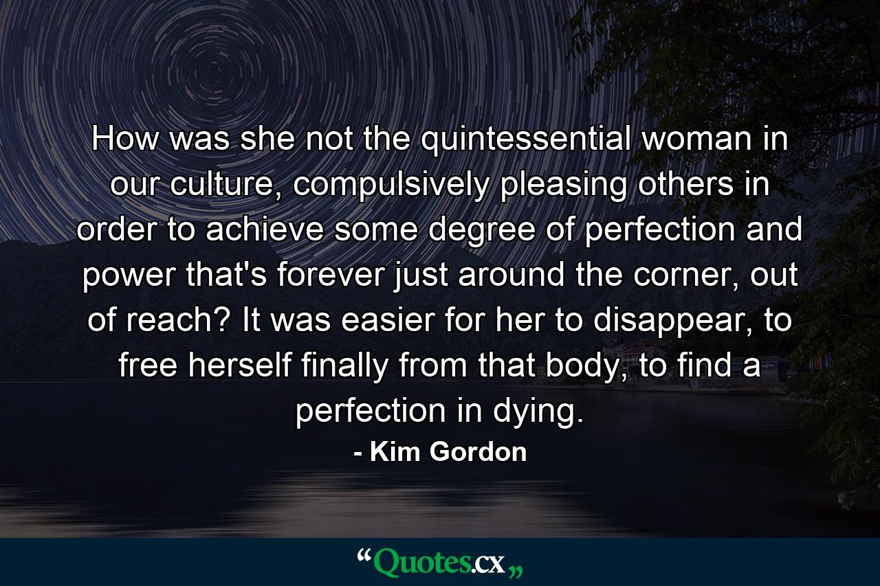 How was she not the quintessential woman in our culture, compulsively pleasing others in order to achieve some degree of perfection and power that's forever just around the corner, out of reach? It was easier for her to disappear, to free herself finally from that body, to find a perfection in dying. - Quote by Kim Gordon