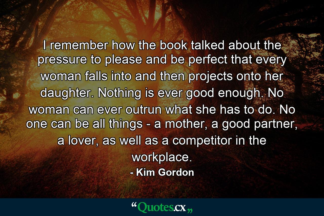 I remember how the book talked about the pressure to please and be perfect that every woman falls into and then projects onto her daughter. Nothing is ever good enough. No woman can ever outrun what she has to do. No one can be all things - a mother, a good partner, a lover, as well as a competitor in the workplace. - Quote by Kim Gordon