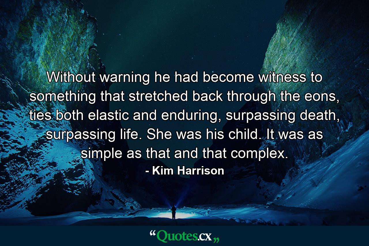 Without warning he had become witness to something that stretched back through the eons, ties both elastic and enduring, surpassing death, surpassing life. She was his child. It was as simple as that and that complex. - Quote by Kim Harrison