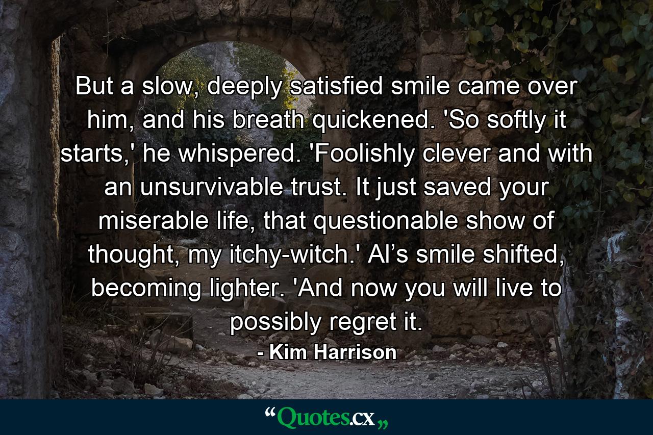 But a slow, deeply satisfied smile came over him, and his breath quickened. 'So softly it starts,' he whispered. 'Foolishly clever and with an unsurvivable trust. It just saved your miserable life, that questionable show of thought, my itchy-witch.' Al’s smile shifted, becoming lighter. 'And now you will live to possibly regret it. - Quote by Kim Harrison