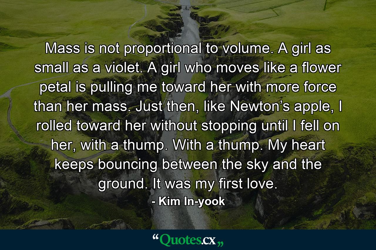 Mass is not proportional to volume. A girl as small as a violet. A girl who moves like a flower petal is pulling me toward her with more force than her mass. Just then, like Newton’s apple, I rolled toward her without stopping until I fell on her, with a thump. With a thump. My heart keeps bouncing between the sky and the ground. It was my first love. - Quote by Kim In-yook