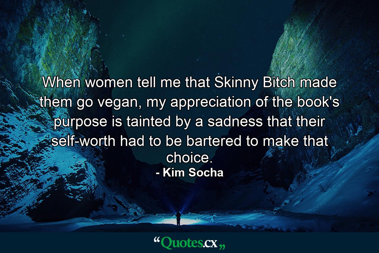 When women tell me that Skinny Bitch made them go vegan, my appreciation of the book's purpose is tainted by a sadness that their self-worth had to be bartered to make that choice. - Quote by Kim Socha