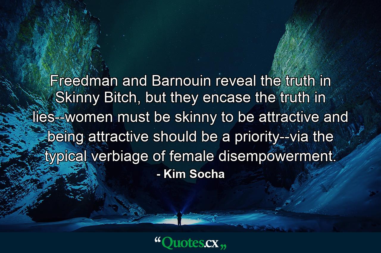 Freedman and Barnouin reveal the truth in Skinny Bitch, but they encase the truth in lies--women must be skinny to be attractive and being attractive should be a priority--via the typical verbiage of female disempowerment. - Quote by Kim Socha