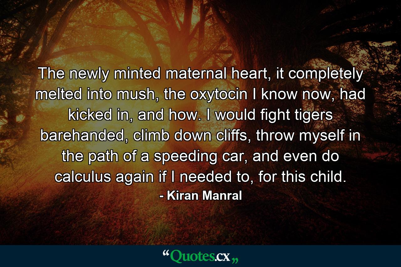 The newly minted maternal heart, it completely melted into mush, the oxytocin I know now, had kicked in, and how. I would fight tigers barehanded, climb down cliffs, throw myself in the path of a speeding car, and even do calculus again if I needed to, for this child. - Quote by Kiran Manral