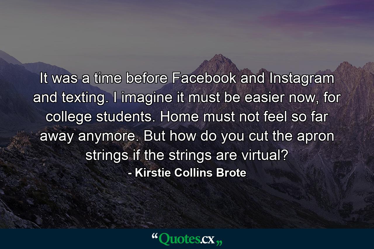 It was a time before Facebook and Instagram and texting. I imagine it must be easier now, for college students. Home must not feel so far away anymore. But how do you cut the apron strings if the strings are virtual? - Quote by Kirstie Collins Brote