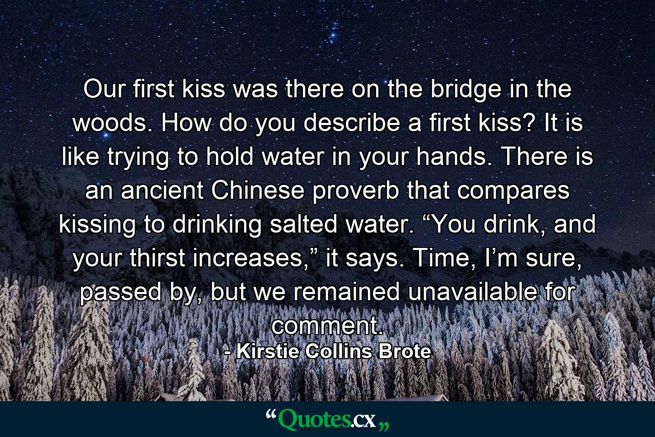 Our first kiss was there on the bridge in the woods. How do you describe a first kiss? It is like trying to hold water in your hands. There is an ancient Chinese proverb that compares kissing to drinking salted water. “You drink, and your thirst increases,” it says. Time, I’m sure, passed by, but we remained unavailable for comment. - Quote by Kirstie Collins Brote