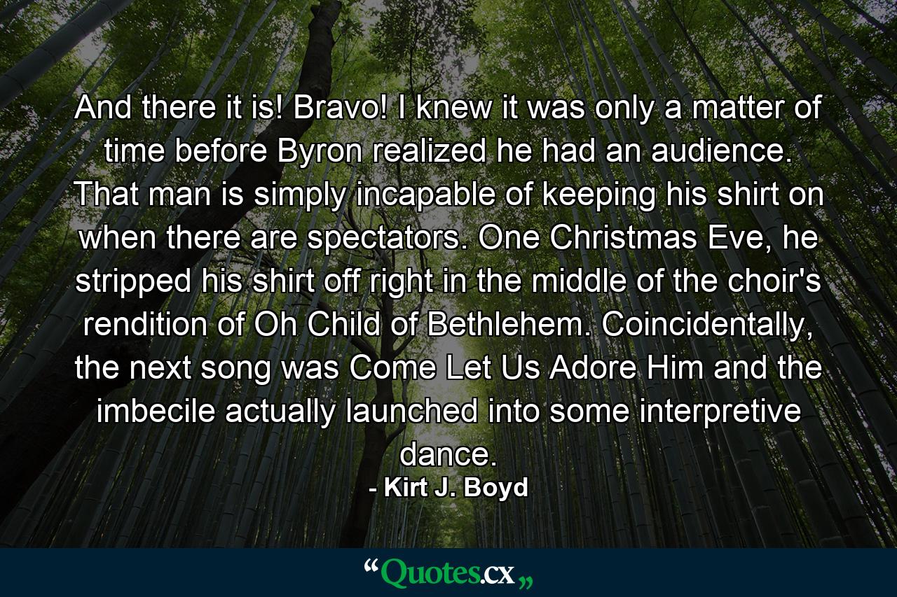 And there it is! Bravo! I knew it was only a matter of time before Byron realized he had an audience. That man is simply incapable of keeping his shirt on when there are spectators. One Christmas Eve, he stripped his shirt off right in the middle of the choir's rendition of Oh Child of Bethlehem. Coincidentally, the next song was Come Let Us Adore Him and the imbecile actually launched into some interpretive dance. - Quote by Kirt J. Boyd